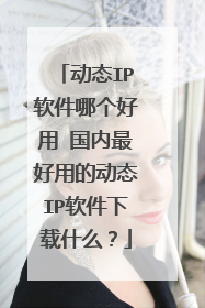 动态IP软件哪个好用 国内最好用的动态IP软件下载什么？