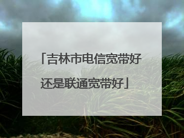 吉林市电信宽带好还是联通宽带好