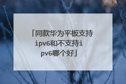 同款华为平板支持ipv6和不支持ipv6哪个好