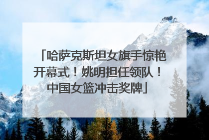 哈萨克斯坦女旗手惊艳开幕式!姚明担任领队!中国女篮冲击奖牌