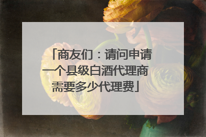 商友们：请问申请一个县级白酒代理商需要多少代理费