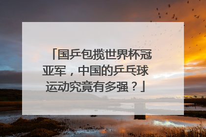 国乒包揽世界杯冠亚军，中国的乒乓球运动究竟有多强？