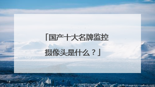 国产十大名牌监控摄像头是什么？