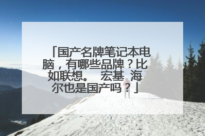 国产名牌笔记本电脑,有哪些品牌?比如联想。 宏基 海尔也是国产吗?