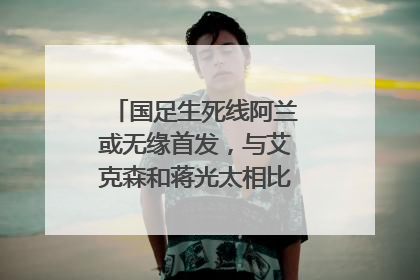 国足生死线阿兰或无缘首发,与艾克森和蒋光太相比,阿兰差在哪儿