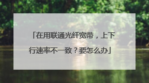 在用联通光纤宽带,上下行速率不一致?要怎么办