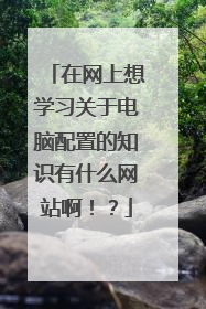 在网上想学习关于电脑配置的知识有什么网站啊!?