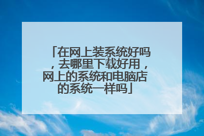 在网上装系统好吗,去哪里下载好用,网上的系统和电脑店的系统一样吗
