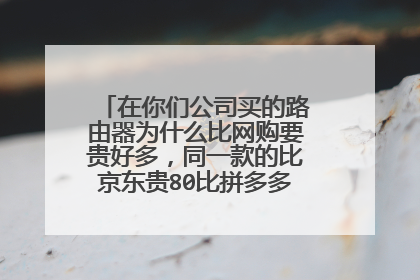 在你们公司买的路由器为什么比网购要贵好多,同一款的比京东贵80比拼多多要贵130多?