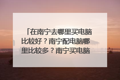 在南宁去哪里买电脑比较好?南宁配电脑哪里比较多?南宁买电脑的地方在哪?
