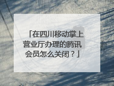 在四川移动掌上营业厅办理的腾讯会员怎么关闭？