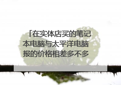 在实体店买的笔记本电脑与太平洋电脑报的价格相差多不多,实体店的笔记本与京东,苏宁易购的价格是否差不