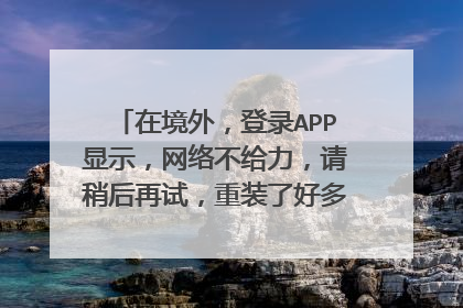 在境外,登录APP显示,网络不给力,请稍后再试,重装了好多次,都不好用?
