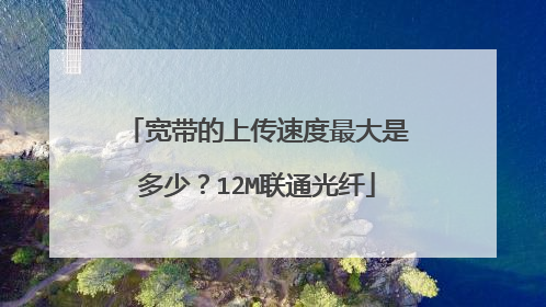 宽带的上传速度最大是多少?12M联通光纤