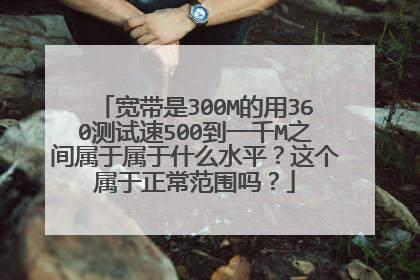 宽带是300M的用360测试速500到一千M之间属于属于什么水平？这个属于正常范围吗？