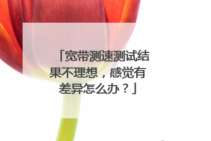 宽带测速测试结果不理想,感觉有差异怎么办?