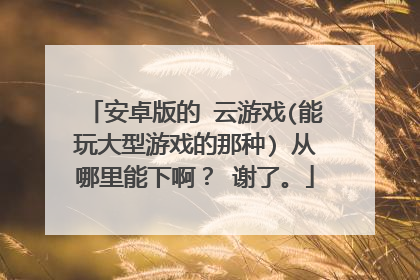 安卓版的 云游戏(能玩大型游戏的那种) 从哪里能下啊? 谢了。