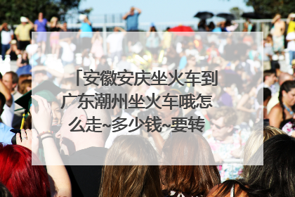 安徽安庆坐火车到广东潮州坐火车哦怎么走~多少钱~要转那些车子?