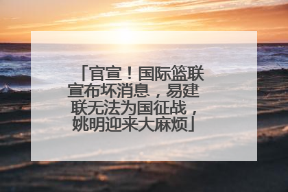 官宣！国际篮联宣布坏消息，易建联无法为国征战，姚明迎来大麻烦