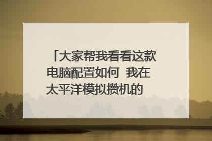 大家帮我看看这款电脑配置如何 我在太平洋模拟攒机的 广西地区的 有何建议望大家慷慨提出