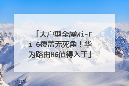 大户型全屋Wi-Fi 6覆盖无死角！华为路由H6值得入手