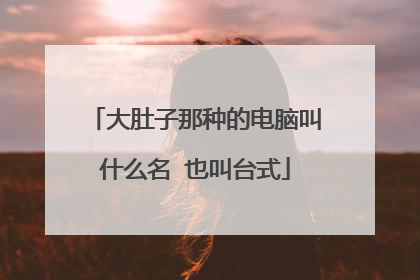 大肚子那种的电脑叫什么名 也叫台式