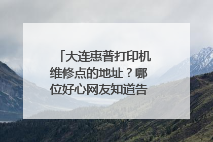 大连惠普打印机维修点的地址?哪位好心网友知道告诉一下,谢谢!