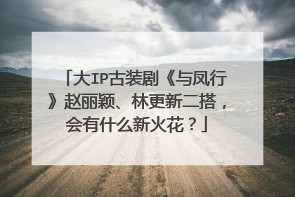 大IP古装剧《与凤行》赵丽颖、林更新二搭,会有什么新火花?