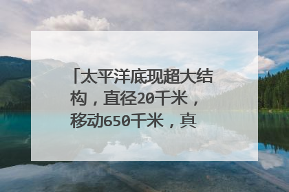 太平洋底现超大结构,直径20千米,移动650千米,真有超级文明?