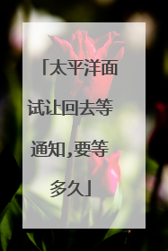 太平洋面试让回去等通知,要等多久