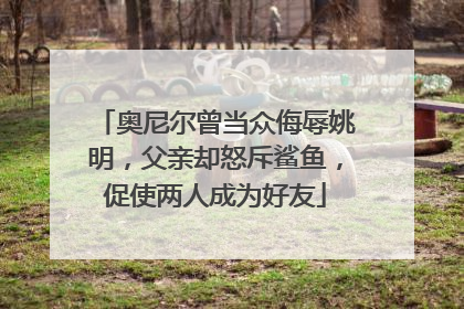 奥尼尔曾当众侮辱姚明，父亲却怒斥鲨鱼，促使两人成为好友