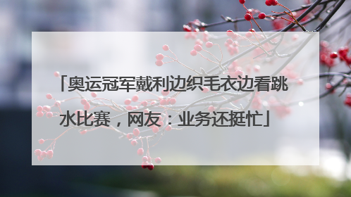 奥运冠军戴利边织毛衣边看跳水比赛，网友：业务还挺忙