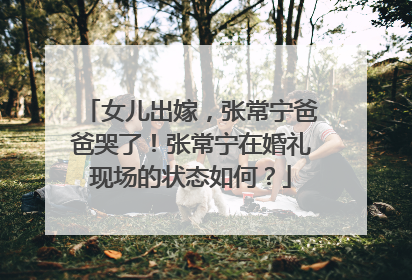 女儿出嫁，张常宁爸爸哭了！张常宁在婚礼现场的状态如何？