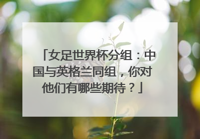 女足世界杯分组:中国与英格兰同组,你对他们有哪些期待?