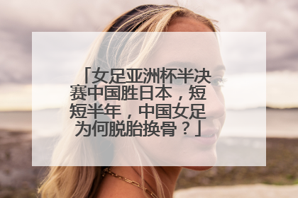女足亚洲杯半决赛中国胜日本,短短半年,中国女足为何脱胎换骨?