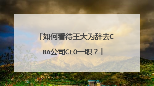 如何看待王大为辞去CBA公司CEO一职？