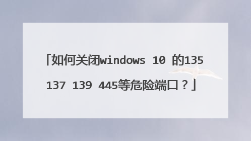 如何关闭windows 10 的135 137 139 445等危险端口？