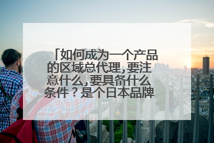 如何成为一个产品的区域总代理,要注意什么,要具备什么条件？是个日本品牌，请大家帮忙！！