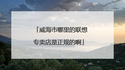 威海市哪里的联想专卖店是正规的啊
