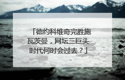 德约科维奇完胜施瓦茨曼，网坛三巨头时代何时会过去？