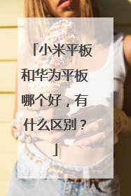 小米平板和华为平板哪个好,有什么区别?