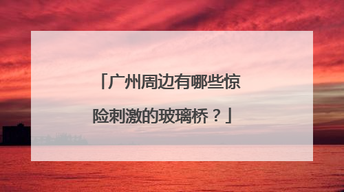 广州周边有哪些惊险刺激的玻璃桥？