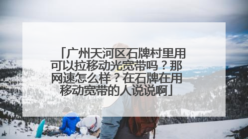 广州天河区石牌村里用可以拉移动光宽带吗?那网速怎么样?在石牌在用移动宽带的人说说啊