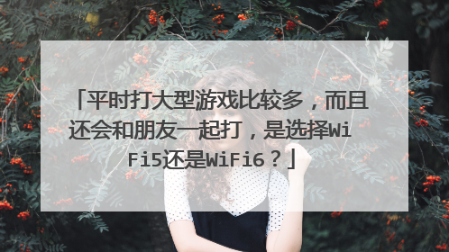 平时打大型游戏比较多，而且还会和朋友一起打，是选择WiFi5还是WiFi6？