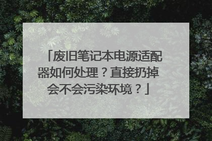 废旧笔记本电源适配器如何处理？直接扔掉会不会污染环境？