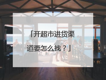开超市进货渠道要怎么找?