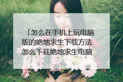 怎么在手机上玩电脑版的绝地求生下载方法怎么下载绝地求生电脑版能在手机上玩。