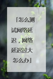 怎么测试网络延迟，网络延迟过大怎么办