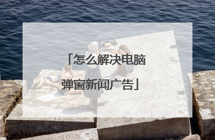 怎么解决电脑弹窗新闻广告