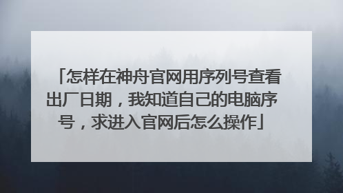 怎样在神舟官网用序列号查看出厂日期,我知道自己的电脑序号,求进入官网后怎么操作